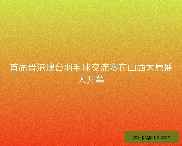 首届晋港澳台羽毛球交流赛在山西太原盛大开幕
