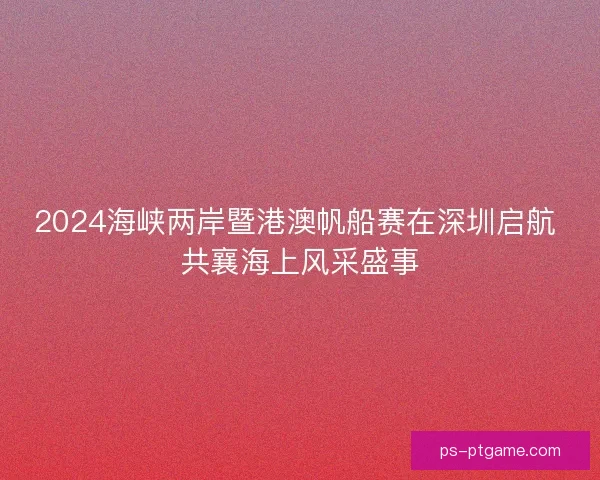 2024海峡两岸暨港澳帆船赛在深圳启航 共襄海上风采盛事
