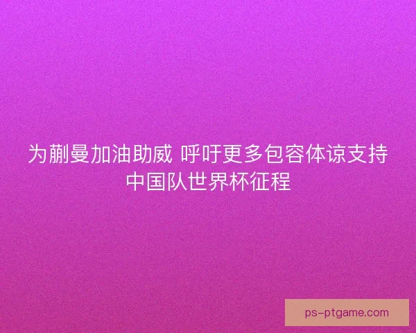 为蒯曼加油助威 呼吁更多包容体谅支持中国队世界杯征程
