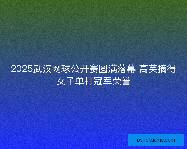 2025武汉网球公开赛圆满落幕 高芙摘得女子单打冠军荣誉